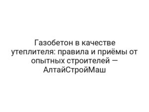 Газобетон в качестве утеплителя: правила и приёмы от опытных строителей — АлтайСтройМаш
